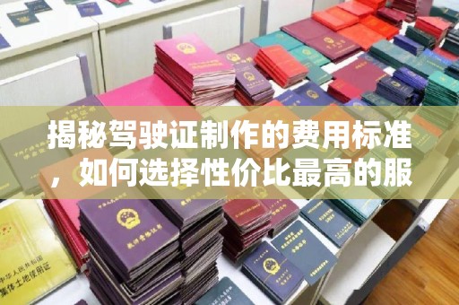 桑植揭秘驾驶证制作的费用标准，如何选择性价比最高的服务？