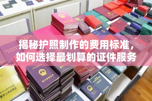 宣化揭秘护照制作的费用标准，如何选择最划算的证件服务？