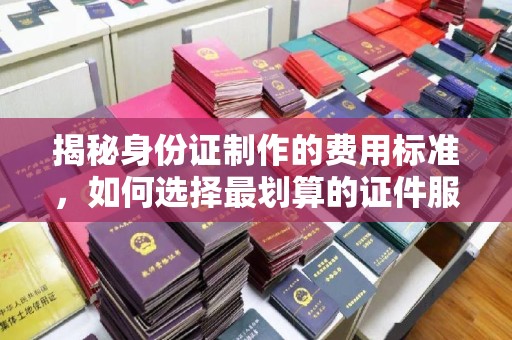 葫芦岛揭秘身份证制作的费用标准，如何选择最划算的证件服务？